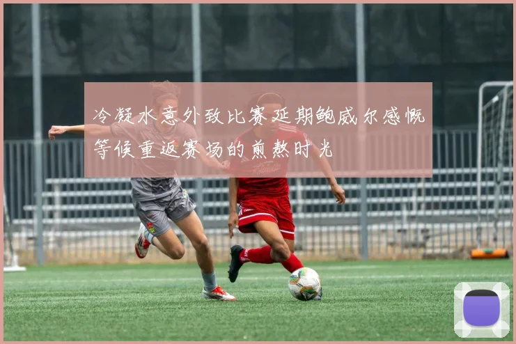 冷凝水意外致比赛延期鲍威尔感慨等候重返赛场的煎熬时光