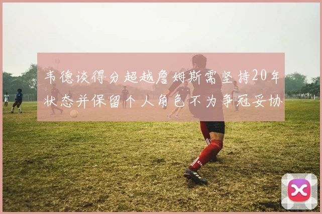 韦德谈得分超越詹姆斯需坚持20年状态并保留个人角色不为争冠妥协