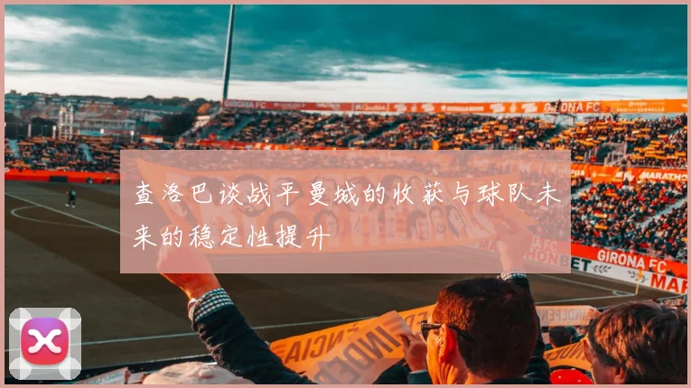 查洛巴谈战平曼城的收获与球队未来的稳定性提升
