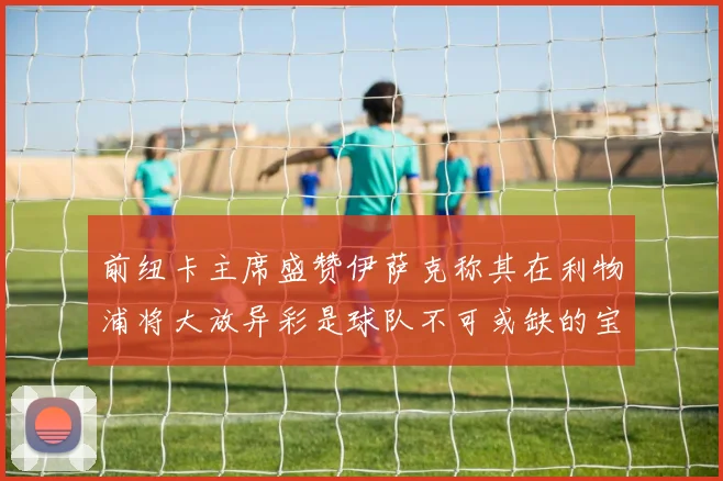 前纽卡主席盛赞伊萨克称其在利物浦将大放异彩是球队不可或缺的宝贵资产