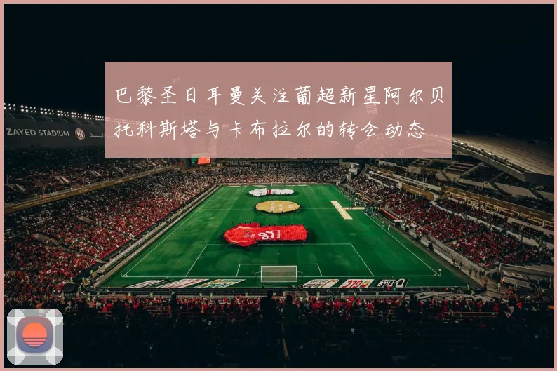 巴黎圣日耳曼关注葡超新星阿尔贝托科斯塔与卡布拉尔的转会动态