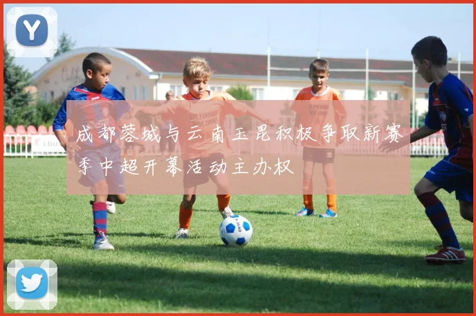 成都蓉城与云南玉昆积极争取新赛季中超开幕活动主办权