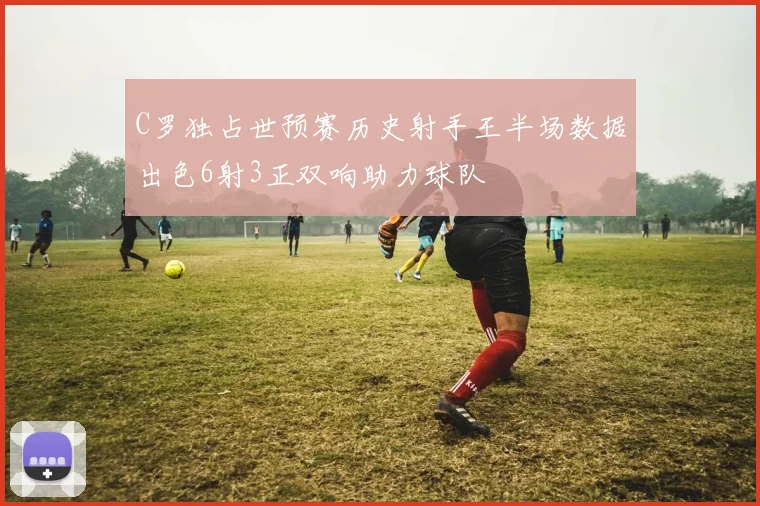 C罗独占世预赛历史射手王半场数据出色6射3正双响助力球队