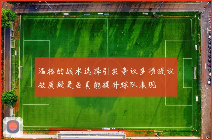 温格的战术选择引发争议多项提议被质疑是否真能提升球队表现