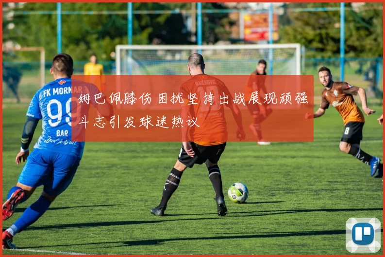 姆巴佩膝伤困扰坚持出战展现顽强斗志引发球迷热议