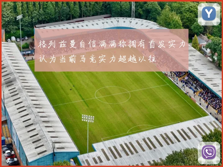 格列兹曼自信满满称拥有首发实力认为当前马竞实力超越以往