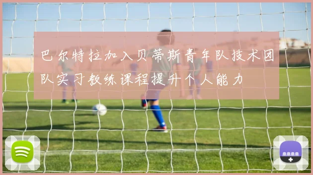 巴尔特拉加入贝蒂斯青年队技术团队实习教练课程提升个人能力
