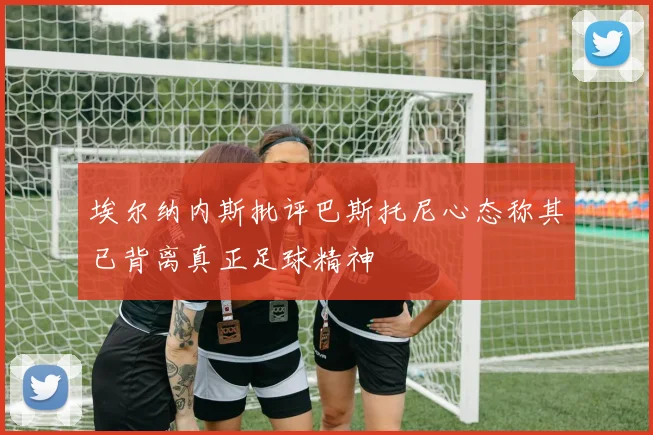埃尔纳内斯批评巴斯托尼心态称其已背离真正足球精神