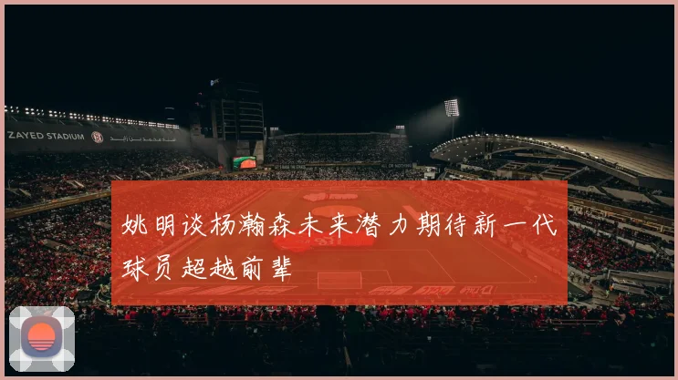 姚明谈杨瀚森未来潜力期待新一代球员超越前辈