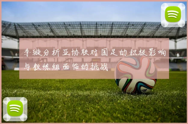 李璇分析亚协联对国足的积极影响与教练组面临的挑战