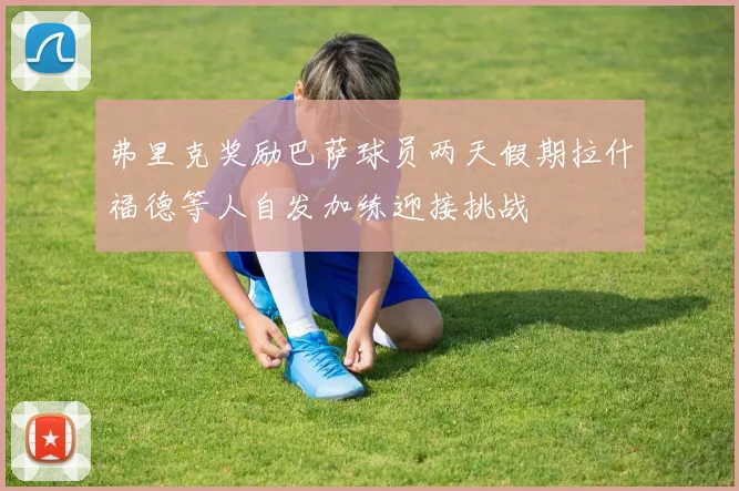 弗里克奖励巴萨球员两天假期拉什福德等人自发加练迎接挑战