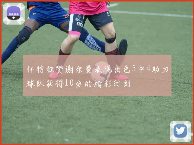 怀特称赞谢尔曼表现出色5中4助力球队获得10分的精彩时刻