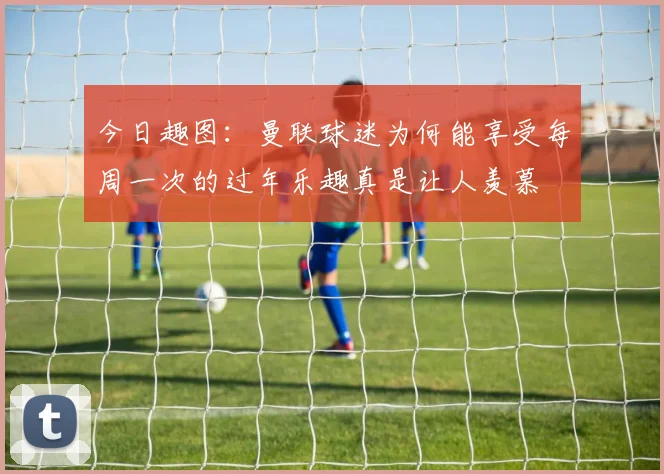 今日趣图：曼联球迷为何能享受每周一次的过年乐趣真是让人羡慕