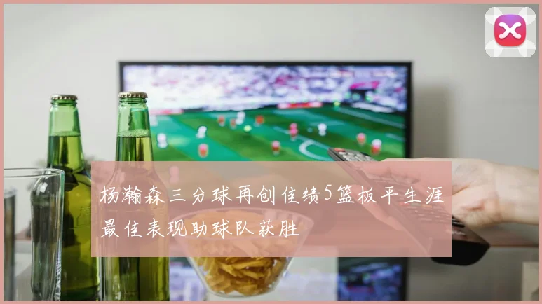 杨瀚森三分球再创佳绩5篮板平生涯最佳表现助球队获胜