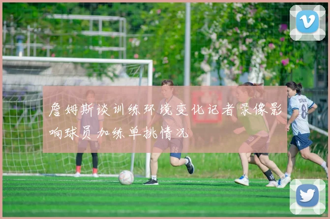 詹姆斯谈训练环境变化记者录像影响球员加练单挑情况