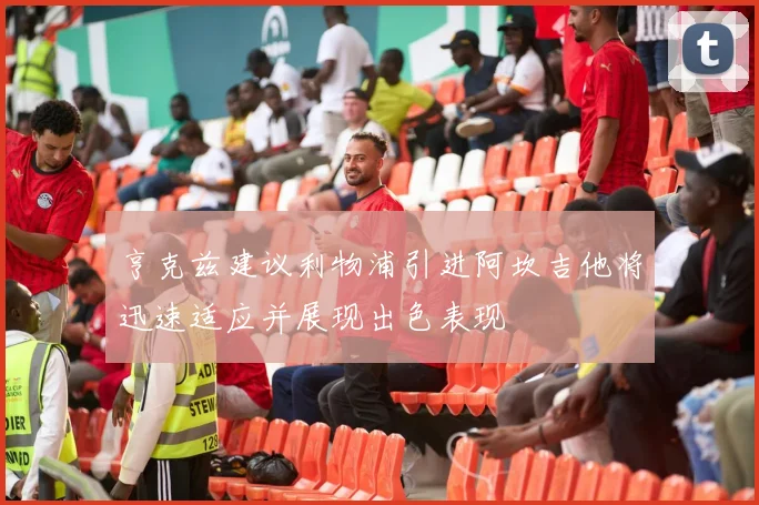 亨克兹建议利物浦引进阿坎吉他将迅速适应并展现出色表现