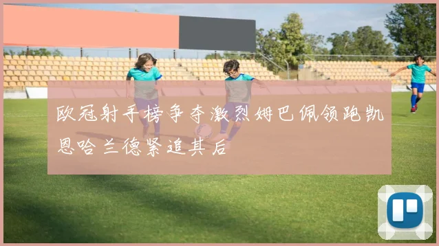 欧冠射手榜争夺激烈姆巴佩领跑凯恩哈兰德紧追其后