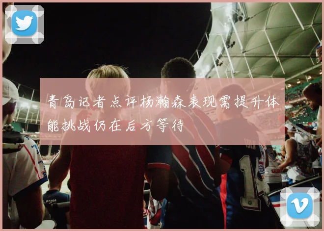 青岛记者点评杨瀚森表现需提升体能挑战仍在后方等待