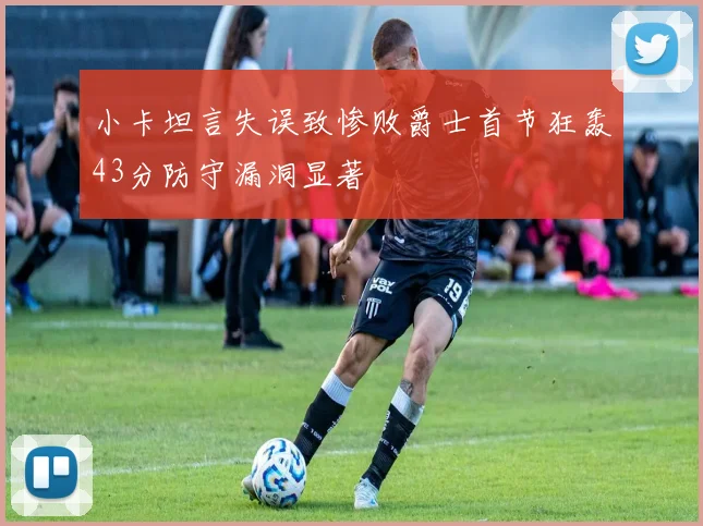 小卡坦言失误致惨败爵士首节狂轰43分防守漏洞显著