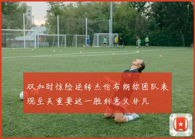 双加时惊险逆转杰伦布朗称团队表现至关重要这一胜利意义非凡