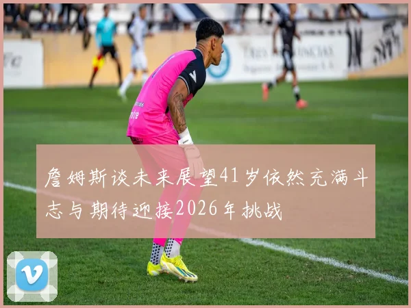 詹姆斯谈未来展望41岁依然充满斗志与期待迎接2026年挑战