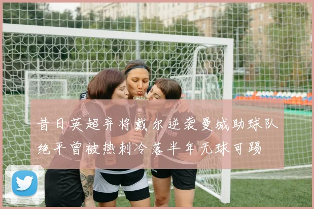 昔日英超弃将戴尔逆袭曼城助球队绝平曾被热刺冷落半年无球可踢