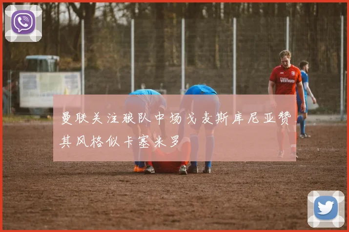 曼联关注狼队中场戈麦斯库尼亚赞其风格似卡塞米罗