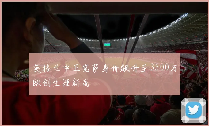 英格兰中卫宽萨身价飙升至3500万欧创生涯新高