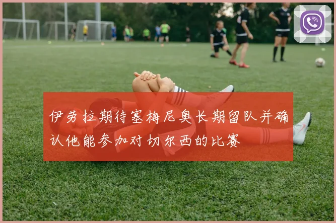 伊劳拉期待塞梅尼奥长期留队并确认他能参加对切尔西的比赛