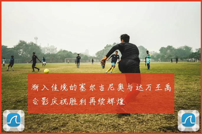 渐入佳境的塞尔吉尼奥与达万王禹合影庆祝胜利再续辉煌