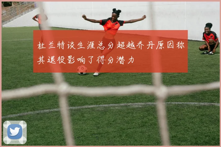 杜兰特谈生涯总分超越乔丹原因称其退役影响了得分潜力