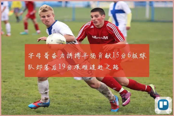 字母哥奋力拼搏半场贡献15分6板球队却落后19分艰难追赶之路
