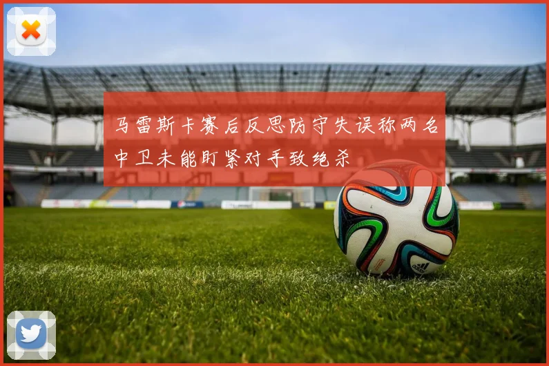 马雷斯卡赛后反思防守失误称两名中卫未能盯紧对手致绝杀